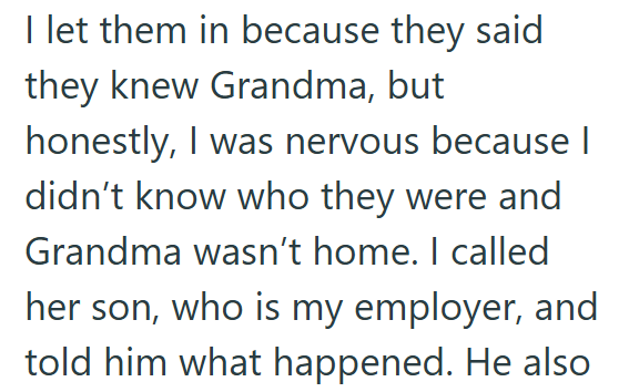 I let them in because they said they knew Grandma, but honestly, I was nervous because I didn't know who they were and Grandma wasn't home. I called her son, who is my employer, and told him what happened. He also