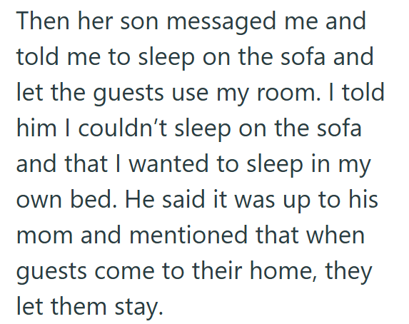 Then her son messaged me and told me to sleep on the sofa and let the guests use my room. I told him I couldn't sleep on the sofa and that I wanted to sleep in my own bed. He said it was up to his mom and mentioned that when guests come to their home, they let them stay.