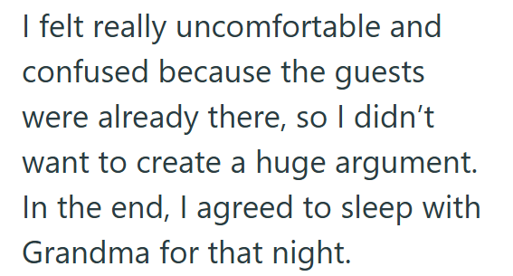 I felt really uncomfortable and confused because the guests were already there, so I didn't want to create a huge argument. In the end, I agreed to sleep with Grandma for that night.