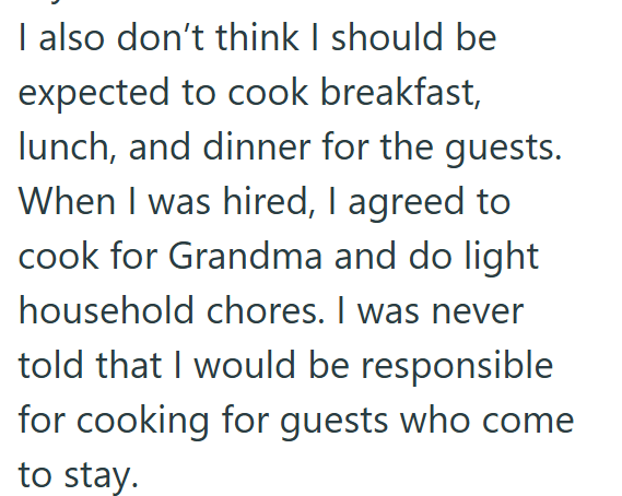 I also don't think I should be expected to cook breakfast, lunch, and dinner for the guests. When I was hired, I agreed to cook for Grandma and do light household chores. I was never told that I would be responsible for cooking for guests who come to stay.