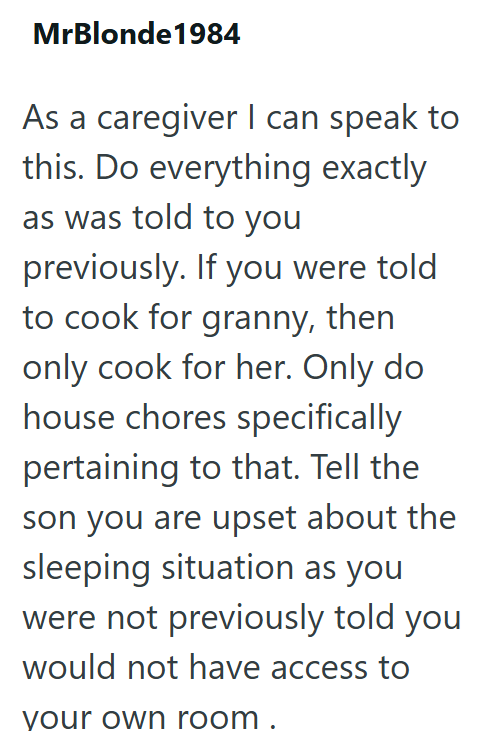 MrBlonde1984 As a caregiver I can speak to this. Do everything exactly as was told to you previously. If you were told to cook for granny, then only cook for her. Only do house chores specifically pertaining to that. Tell the son you are upset about the sleeping situation as you were not previously told you would not have access to your own room.