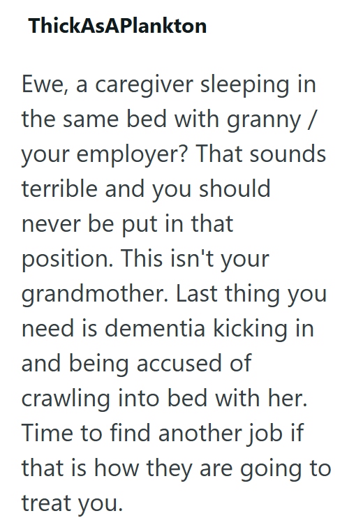 ThickAsAPlankton Ewe, a caregiver sleeping in the same bed with granny / your employer? That sounds terrible and you should never be put in that position. This isn't your grandmother. Last thing you need is dementia kicking in and being accused of crawling into bed with her. Time to find another job if that is how they are going to treat you.