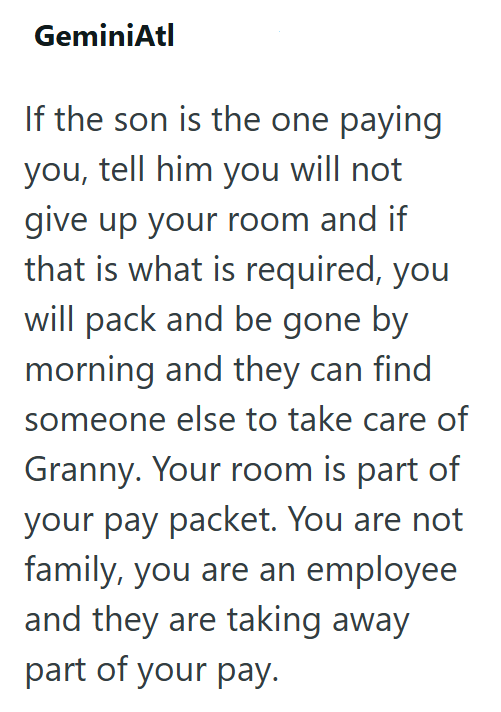 GeminiAtl If the son is the one paying you, tell him you will not give up your room and if that is what is required, you will pack and be gone by morning and they can find someone else to take care of Granny. Your room is part of your pay packet. You are not family, you are an employee and they are taking away part of your pay.