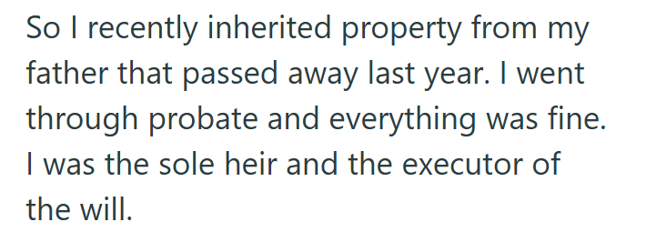 So I recently inherited property from my father that passed away last year. I went through probate and everything was fine. I was the sole heir and the executor of the will.