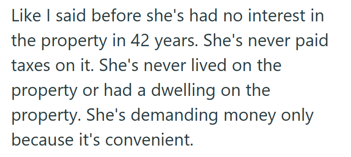 Like I said before she's had no interest in the property in 42 years. She's never paid taxes on it. She's never lived on the property or had a dwelling on the property. She's demanding money only because it's convenient.