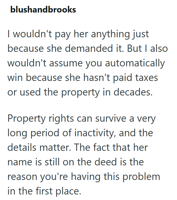 blushandbrooks I wouldn't pay her anything just because she demanded it. But I also wouldn't assume you automatically win because she hasn't paid taxes or used the property in decades. Property rights can survive a very long period of inactivity, and the details matter. The fact that her name is still on the deed is the reason you're having this problem in the first place.