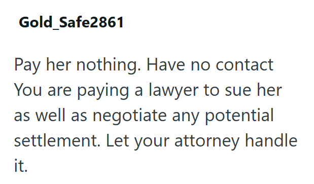 Gold Safe2861 Pay her nothing. Have no contact You are paying a lawyer to sue her as well as negotiate any potential settlement. Let your attorney handle it.
