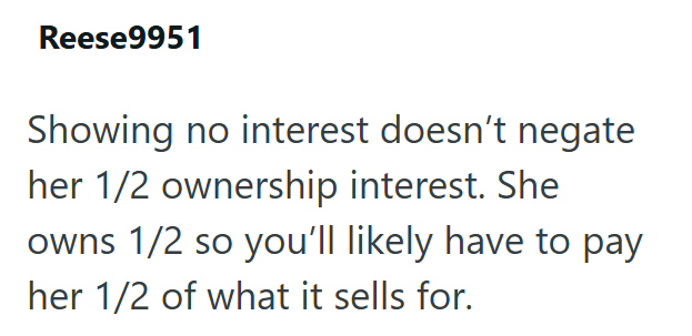 Reese9951 Showing no interest doesn't negate her 1/2 ownership interest. She owns 1/2 so you'll likely have to pay her 1/2 of what it sells for.