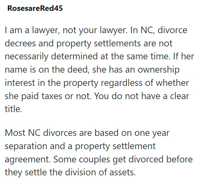 RosesareRed45 I am a lawyer, not your lawyer. In NC, divorce decrees and property settlements are not necessarily determined at the same time. If her name is on the deed, she has an ownership interest in the property regardless of whether she paid taxes or not. You do not have a clear title. Most NC divorces are based on one year separation and a property settlement agreement. Some couples get divorced before they settle the division of assets.