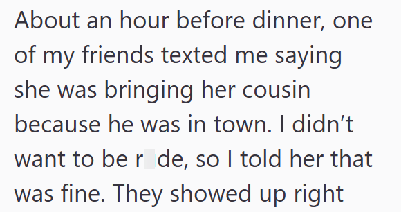 About an hour before dinner, one of my friends texted me saying she was bringing her cousin because he was in town. I didn't want to be r de, so I told her that was fine. They showed up right