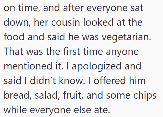 on time, and after everyone sat down, her cousin looked at the food and said he was vegetarian. That was the first time anyone mentioned it. I apologized and said I didn't know. I offered him bread, salad, fruit, and some chips while everyone else ate.