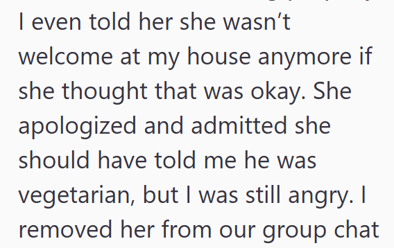 I even told her she wasn't welcome at my house anymore if she thought that was okay. She apologized and admitted she should have told me he was vegetarian, but I was still angry. I removed her from our group chat