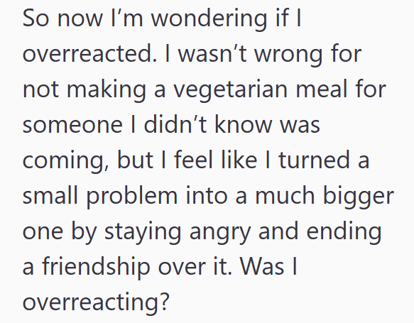 So now I'm wondering if I overreacted. I wasn't wrong for not making a vegetarian meal for someone I didn't know was coming, but I feel like I turned a small problem into a much bigger one by staying angry and ending a friendship over it. Was I overreacting?