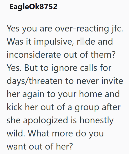 EagleOk8752 Yes you are over-reacting jfc. Was it impulsive, ride and inconsiderate out of them? Yes. But to ignore calls for days/threaten to never invite her again to your home and kick her out of a group after she apologized is honestly wild. What more do you want out of her?