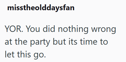 misstheolddaysfan YOR. You did nothing wrong at the party but its time to let this go.