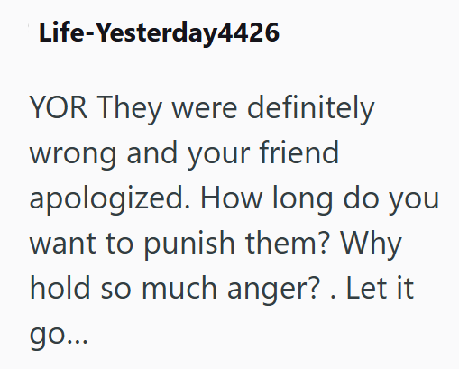 Life-Yesterday4426 YOR They were definitely wrong and your friend apologized. How long do you want to punish them? Why hold so much anger?. Let it go...