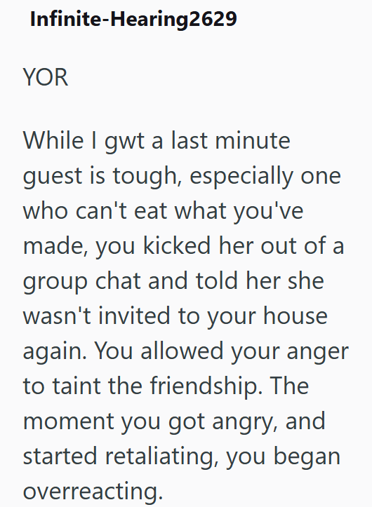 Infinite-Hearing2629 YOR While I gwt a last minute guest is tough, especially one who can't eat what you've made, you kicked her out of a group chat and told her she wasn't invited to your house again. You allowed your anger to taint the friendship. The moment you got angry, and started retaliating, you began overreacting.