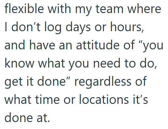 flexible with my team where I don't log days or hours, and have an attitude of "you know what you need to do, get it done" regardless of what time or locations it's done at.