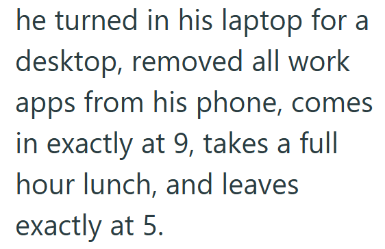 he turned in his laptop for a desktop, removed all work apps from his phone, comes. in exactly at 9, takes a full hour lunch, and leaves exactly at 5.