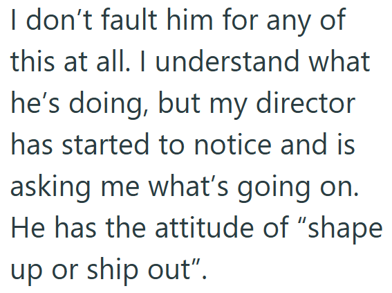 I don't fault him for any of this at all. I understand what he's doing, but my director has started to notice and is asking me what's going on. He has the attitude of "shape up or ship out".