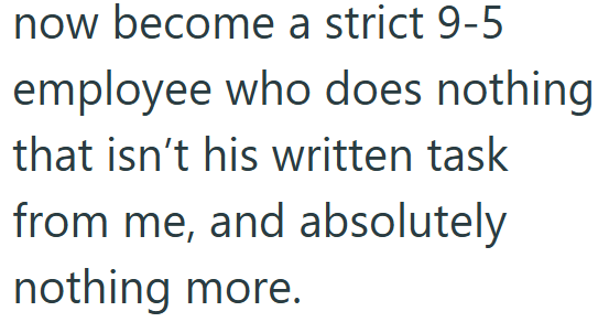 now become a strict 9-5 employee who does nothing that isn't his written task from me, and absolutely nothing more.