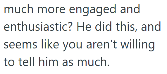 much more engaged and enthusiastic? He did this, and seems like you aren't willing to tell him as much.