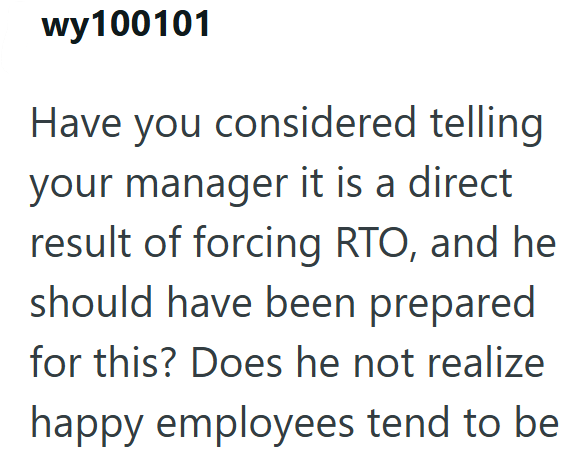 wy100101 Have you considered telling your manager it is a direct result of forcing RTO, and he should have been prepared for this? Does he not realize happy employees tend to be