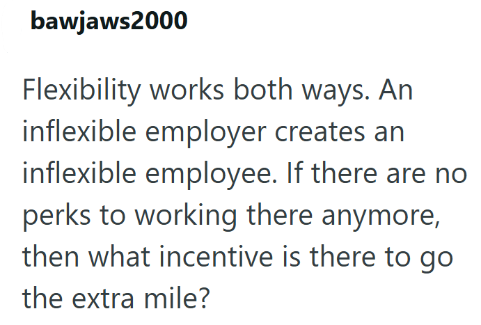 bawjaws2000 Flexibility works both ways. An inflexible employer creates an inflexible employee. If there are no perks to working there anymore, then what incentive is there to go the extra mile?