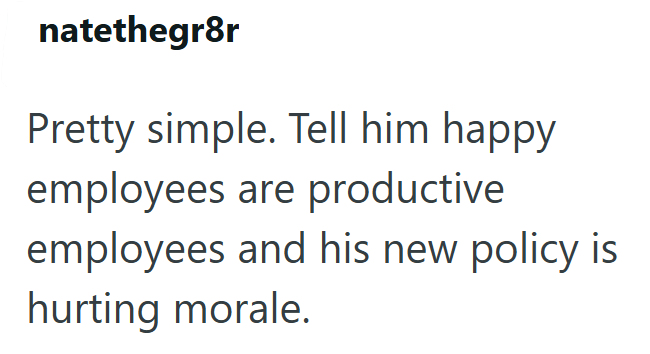 natethegr8r Pretty simple. Tell him happy employees are productive employees and his new policy is hurting morale.