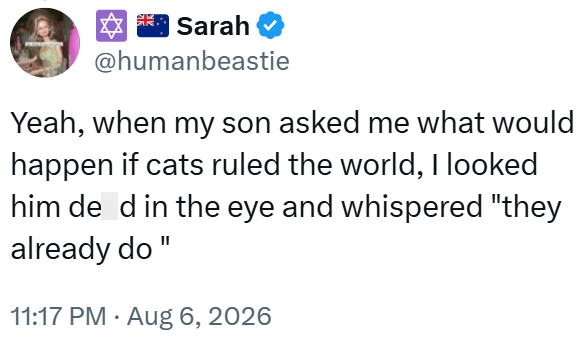Sarah @humanbeastie Yeah, when my son asked me what would happen if cats ruled the world, I looked him de d in the eye and whispered "they already do 11:17 PM - Aug 6, 2026