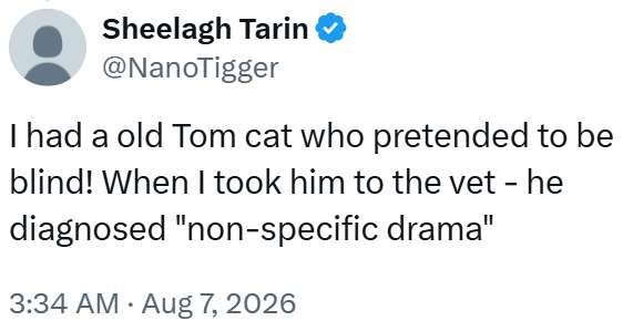 Sheelagh Tarin @NanoTigger I had a old Tom cat who pretended to be blind! When I took him to the vet - he diagnosed "non-specific drama" 3:34 AM Aug 7, 2026