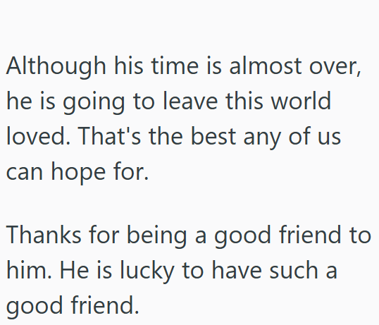 Although his time is almost over, he is going to leave this world loved. That's the best any of us can hope for. Thanks for being a good friend to him. He is lucky to have such a good friend.