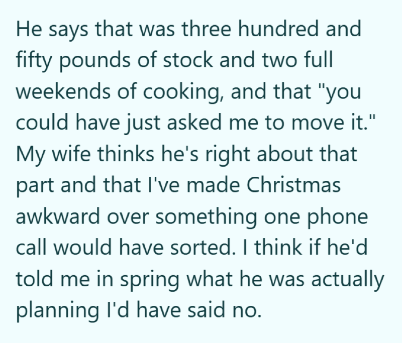 He says that was three hundred and fifty pounds of stock and two full weekends of cooking, and that "you could have just asked me to move it." My wife thinks he's right about that part and that I've made Christmas awkward over something one phone call would have sorted. I think if he'd told me in spring what he was actually planning I'd have said no.