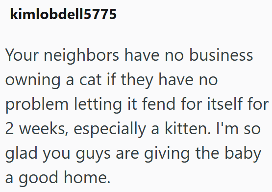 kimlobdell5775 Your neighbors have no business owning a cat if they have no problem letting it fend for itself for 2 weeks, especially a kitten. I'm so glad you guys are giving the baby a good home.