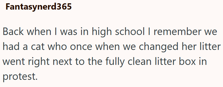 Fantasynerd365 Back when I was in high school I remember we had a cat who once when we changed her litter went right next to the fully clean litter box in protest.