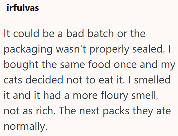 irfulvas It could be a bad batch or the packaging wasn't properly sealed. I bought the same food once and my cats decided not to eat it. I smelled it and it had a more floury smell, not as rich. The next packs they ate normally.