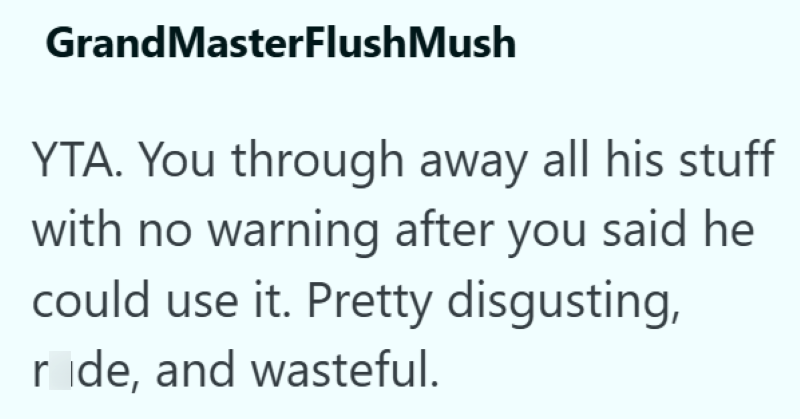 GrandMasterFlush Mush YTA. You through away all his stuff with no warning after you said he could use it. Pretty disgusting, ride, and wasteful.