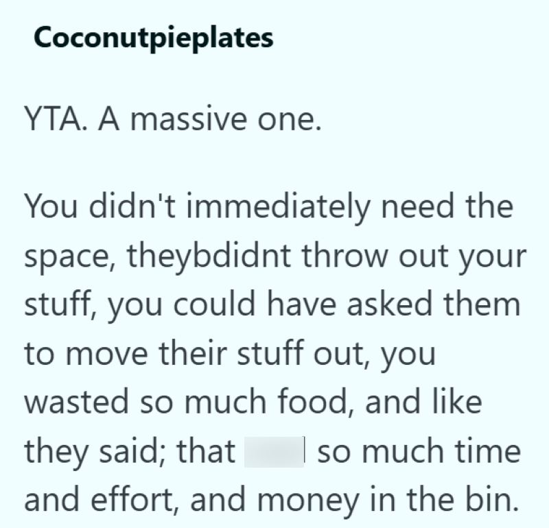 Coconutpieplates YTA. A massive one. You didn't immediately need the space, theybdidnt throw out your stuff, you could have asked them to move their stuff out, you wasted so much food, and like they said; that so much time and effort, and money in the bin.