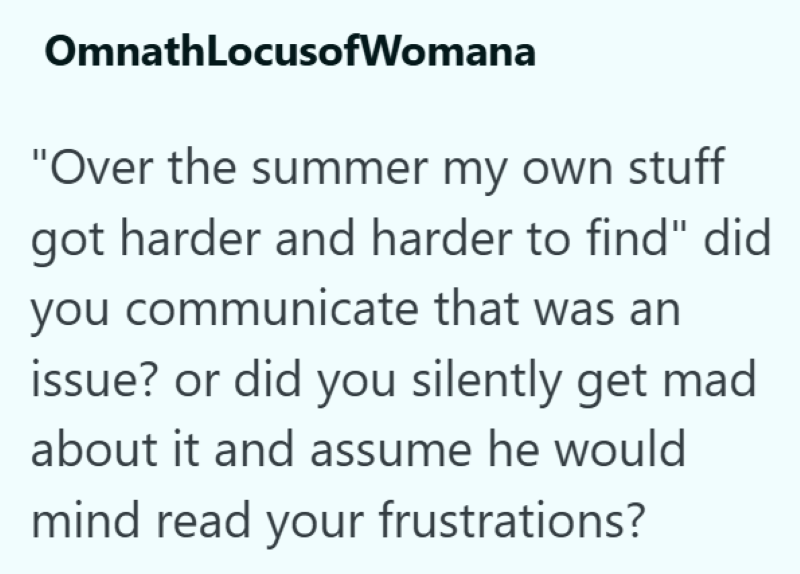 OmnathLocusofWomana "Over the summer my own stuff got harder and harder to find" did you communicate that was an issue? or did you silently get mad about it and assume he would mind read your frustrations?