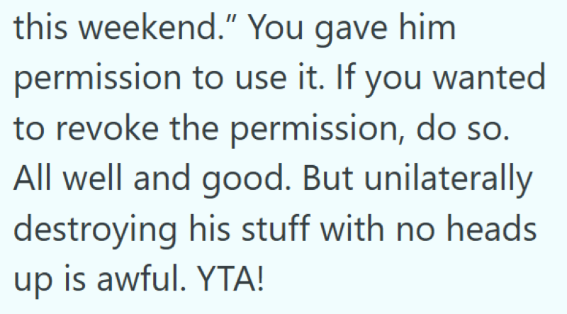this weekend." You gave him permission to use it. If you wanted to revoke the permission, do so. All well and good. But unilaterally destroying his stuff with no heads up is awful. YTA!
