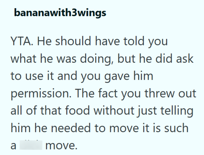 bananawith3wings YTA. He should have told you what he was doing, but he did ask to use it and you gave him permission. The fact you threw out all of that food without just telling him he needed to move it is such a move.