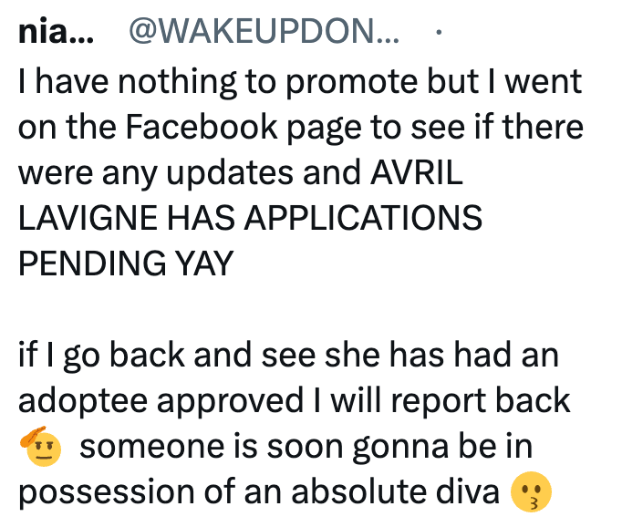 nia... @WAKEUPDON... I have nothing to promote but I went on the Facebook page to see if there were any updates and AVRIL LAVIGNE HAS APPLICATIONS PENDING YAY if I go back and see she has had an adoptee approved I will report back someone is soon gonna be in possession of an absolute diva