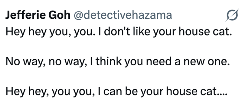 Jefferie Goh @detectivehazama Hey hey you, you. I don't like your house cat. No way, no way, I think you need a new one. Hey hey, you you, I can be your house cat....