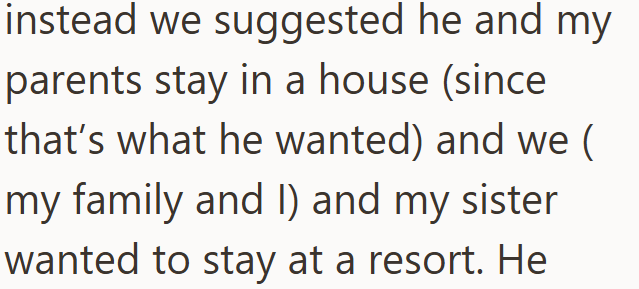 instead we suggested he and my parents stay in a house (since that's what he wanted) and we ( my family and I) and my sister wanted to stay at a resort. He