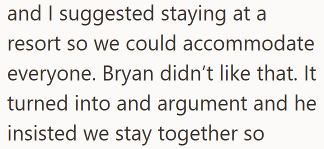 and I suggested staying at a resort so we could accommodate everyone. Bryan didn't like that. It turned into and argument and he insisted we stay together so