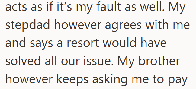 acts as if it's my fault as well. My stepdad however agrees with me and says a resort would have solved all our issue. My brother however keeps asking me to pay