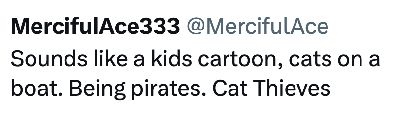 MercifulAce333 @MercifulAce Sounds like a kids cartoon, cats on a boat. Being pirates. Cat Thieves