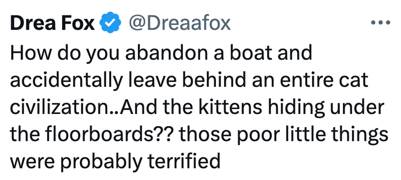 Drea Fox @Dreaafox How do you abandon a boat and accidentally leave behind an entire cat civilization..And the kittens hiding under the floorboards?? those poor little things were probably terrified