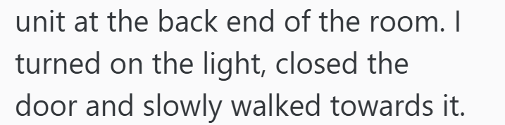unit at the back end of the room. I turned on the light, closed the door and slowly walked towards it.