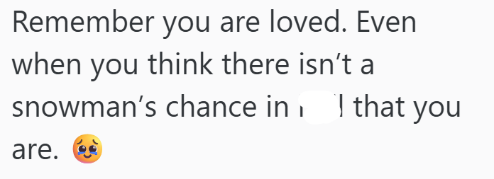 Remember you are loved. Even when you think there isn't a snowman's chance in that you are.